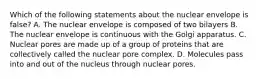 Which of the following statements about the nuclear envelope is false? A. The nuclear envelope is composed of two bilayers B. The nuclear envelope is continuous with the Golgi apparatus. C. Nuclear pores are made up of a group of proteins that are collectively called the nuclear pore complex. D. Molecules pass into and out of the nucleus through nuclear pores.