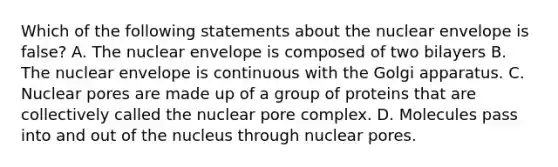 Which of the following statements about the nuclear envelope is false? A. The nuclear envelope is composed of two bilayers B. The nuclear envelope is continuous with the Golgi apparatus. C. Nuclear pores are made up of a group of proteins that are collectively called the nuclear pore complex. D. Molecules pass into and out of the nucleus through nuclear pores.