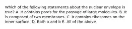 Which of the following statements about the nuclear envelope is true? A. It contains pores for the passage of large molecules. B. It is composed of two membranes. C. It contains ribosomes on the inner surface. D. Both a and b E. All of the above