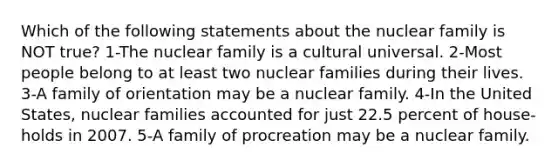 Which of the following statements about the nuclear family is NOT true? 1-The nuclear family is a cultural universal. 2-Most people belong to at least two nuclear families during their lives. 3-A family of orientation may be a nuclear family. 4-In the United States, nuclear families accounted for just 22.5 percent of house-holds in 2007. 5-A family of procreation may be a nuclear family.