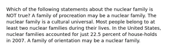 Which of the following statements about the nuclear family is NOT true? A family of procreation may be a nuclear family. The nuclear family is a cultural universal. Most people belong to at least two nuclear families during their lives. In the United States, nuclear families accounted for just 22.5 percent of house-holds in 2007. A family of orientation may be a nuclear family.