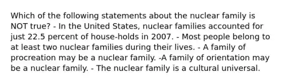 Which of the following statements about the nuclear family is NOT true? - In the United States, nuclear families accounted for just 22.5 percent of house-holds in 2007. - Most people belong to at least two nuclear families during their lives. - A family of procreation may be a nuclear family. -A family of orientation may be a nuclear family. - The nuclear family is a cultural universal.