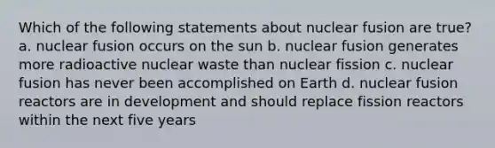 Which of the following statements about nuclear fusion are true? a. nuclear fusion occurs on the sun b. nuclear fusion generates more radioactive nuclear waste than nuclear fission c. nuclear fusion has never been accomplished on Earth d. nuclear fusion reactors are in development and should replace fission reactors within the next five years