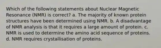 Which of the following statements about Nuclear Magnetic Resonance (NMR) is correct? a. The majority of known protein structures have been determined using NMR. b. A disadvantage of NMR analysis is that it requires a large amount of protein. c. NMR is used to determine the amino acid sequence of proteins. d. NMR requires crystallisation of proteins.