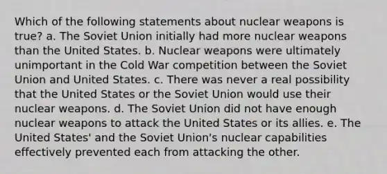 Which of the following statements about nuclear weapons is true? a. The Soviet Union initially had more nuclear weapons than the United States. b. Nuclear weapons were ultimately unimportant in the Cold War competition between the Soviet Union and United States. c. There was never a real possibility that the United States or the Soviet Union would use their nuclear weapons. d. The Soviet Union did not have enough nuclear weapons to attack the United States or its allies. e. The United States' and the Soviet Union's nuclear capabilities effectively prevented each from attacking the other.