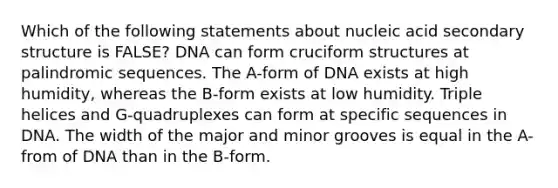 Which of the following statements about nucleic acid secondary structure is FALSE? DNA can form cruciform structures at palindromic sequences. The A-form of DNA exists at high humidity, whereas the B-form exists at low humidity. Triple helices and G-quadruplexes can form at specific sequences in DNA. The width of the major and minor grooves is equal in the A-from of DNA than in the B-form.