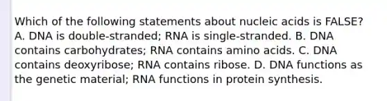 Which of the following statements about nucleic acids is FALSE? A. DNA is double-stranded; RNA is single-stranded. B. DNA contains carbohydrates; RNA contains amino acids. C. DNA contains deoxyribose; RNA contains ribose. D. DNA functions as the genetic material; RNA functions in protein synthesis.