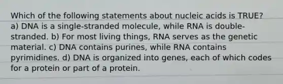 Which of the following statements about nucleic acids is TRUE? a) DNA is a single-stranded molecule, while RNA is double-stranded. b) For most living things, RNA serves as the genetic material. c) DNA contains purines, while RNA contains pyrimidines. d) DNA is organized into genes, each of which codes for a protein or part of a protein.