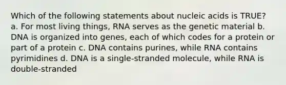 Which of the following statements about nucleic acids is TRUE? a. For most living things, RNA serves as the genetic material b. DNA is organized into genes, each of which codes for a protein or part of a protein c. DNA contains purines, while RNA contains pyrimidines d. DNA is a single-stranded molecule, while RNA is double-stranded