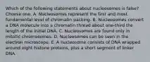 Which of the following statements about nucleosomes is false? Choose one: A. Nucleosomes represent the first and most fundamental level of chromatin packing. B. Nucleosomes convert a DNA molecule into a chromatin thread about one-third the length of the initial DNA. C. Nucleosomes are found only in mitotic chromosomes. D. Nucleosomes can be seen in the electron microscope. E. A nucleosome consists of DNA wrapped around eight histone proteins, plus a short segment of linker DNA.