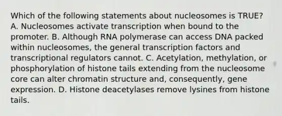 Which of the following statements about nucleosomes is TRUE? A. Nucleosomes activate transcription when bound to the promoter. B. Although RNA polymerase can access DNA packed within nucleosomes, the general transcription factors and transcriptional regulators cannot. C. Acetylation, methylation, or phosphorylation of histone tails extending from the nucleosome core can alter chromatin structure and, consequently, gene expression. D. Histone deacetylases remove lysines from histone tails.