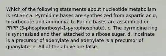 Which of the following statements about nucleotide metabolism is FALSE? a. Pyrmidine bases are synthesized from aspartic acid, bicarbonate and ammonia. b. Purine bases are assembled on PRPP (5-phosphoribosyl-1-pyrophosphate). c. The pyrmidine ring is synthesized and then attached to a ribose sugar. d. Inosinate is a precursor of adenylate and adenylate is a precursor of guanylate. e. All of the above are false.