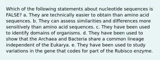 Which of the following statements about nucleotide sequences is FALSE? a. They are technically easier to obtain than amino acid sequences. b. They can assess similarities and differences more sensitively than amino acid sequences. c. They have been used to identify domains of organisms. d. They have been used to show that the Archaea and Bacteria share a common lineage independent of the Eukarya. e. They have been used to study variations in the gene that codes for part of the Rubisco enzyme.