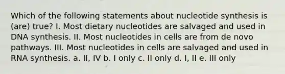 Which of the following statements about nucleotide synthesis is (are) true? I. Most dietary nucleotides are salvaged and used in DNA synthesis. II. Most nucleotides in cells are from de novo pathways. III. Most nucleotides in cells are salvaged and used in RNA synthesis. a. II, IV b. I only c. II only d. I, II e. III only