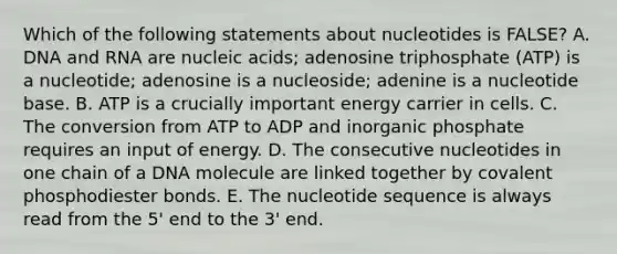 Which of the following statements about nucleotides is FALSE? A. DNA and RNA are nucleic acids; adenosine triphosphate (ATP) is a nucleotide; adenosine is a nucleoside; adenine is a nucleotide base. B. ATP is a crucially important energy carrier in cells. C. The conversion from ATP to ADP and inorganic phosphate requires an input of energy. D. The consecutive nucleotides in one chain of a DNA molecule are linked together by covalent phosphodiester bonds. E. The nucleotide sequence is always read from the 5' end to the 3' end.