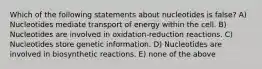 Which of the following statements about nucleotides is false? A) Nucleotides mediate transport of energy within the cell. B) Nucleotides are involved in oxidation-reduction reactions. C) Nucleotides store genetic information. D) Nucleotides are involved in biosynthetic reactions. E) none of the above