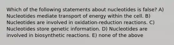 Which of the following statements about nucleotides is false? A) Nucleotides mediate transport of energy within the cell. B) Nucleotides are involved in oxidation-reduction reactions. C) Nucleotides store genetic information. D) Nucleotides are involved in biosynthetic reactions. E) none of the above