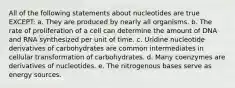 All of the following statements about nucleotides are true EXCEPT: a. They are produced by nearly all organisms. b. The rate of proliferation of a cell can determine the amount of DNA and RNA synthesized per unit of time. c. Uridine nucleotide derivatives of carbohydrates are common intermediates in cellular transformation of carbohydrates. d. Many coenzymes are derivatives of nucleotides. e. The nitrogenous bases serve as energy sources.