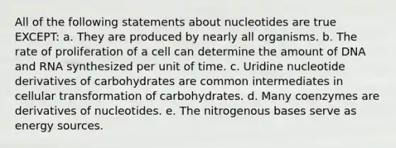 All of the following statements about nucleotides are true EXCEPT: a. They are produced by nearly all organisms. b. The rate of proliferation of a cell can determine the amount of DNA and RNA synthesized per unit of time. c. Uridine nucleotide derivatives of carbohydrates are common intermediates in cellular transformation of carbohydrates. d. Many coenzymes are derivatives of nucleotides. e. The nitrogenous bases serve as energy sources.