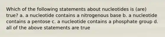 Which of the following statements about nucleotides is (are) true? a. a nucleotide contains a nitrogenous base b. a nucleotide contains a pentose c. a nucleotide contains a phosphate group d. all of the above statements are true