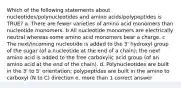 Which of the following statements about nucleotides/polynucleotides and amino acids/polypeptides is TRUE? a. There are fewer varieties of amino acid monomers than nucleotide monomers. b All nucleotide monomers are electrically neutral whereas some amino acid monomers bear a charge. c The next/incoming nucleotide is added to the 3' hydroxyl group of the sugar (of a nucleotide at the end of a chain); the next amino acid is added to the free carboxylic acid group (of an amino acid at the end of the chain). d. Polynucleotides are built in the 3' to 5' orientation; polypeptides are built in the amino to carboxyl (N to C) direction e. more than 1 correct answer