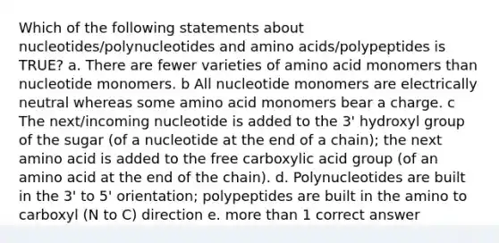 Which of the following statements about nucleotides/polynucleotides and amino acids/polypeptides is TRUE? a. There are fewer varieties of amino acid monomers than nucleotide monomers. b All nucleotide monomers are electrically neutral whereas some amino acid monomers bear a charge. c The next/incoming nucleotide is added to the 3' hydroxyl group of the sugar (of a nucleotide at the end of a chain); the next amino acid is added to the free carboxylic acid group (of an amino acid at the end of the chain). d. Polynucleotides are built in the 3' to 5' orientation; polypeptides are built in the amino to carboxyl (N to C) direction e. more than 1 correct answer