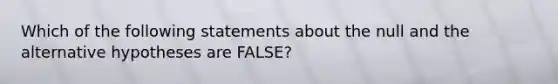 Which of the following statements about the null and the alternative hypotheses are FALSE?