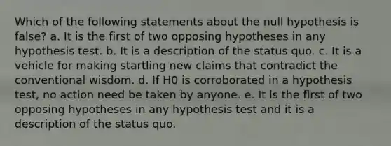 Which of the following statements about the null hypothesis is false? a. It is the first of two opposing hypotheses in any hypothesis test. b. It is a description of the status quo. c. It is a vehicle for making startling new claims that contradict the conventional wisdom. d. If H0 is corroborated in a hypothesis test, no action need be taken by anyone. e. It is the first of two opposing hypotheses in any hypothesis test and it is a description of the status quo.