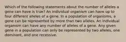 Which of the following statements about the number of alleles a gene can have is true? An individual organism can have up to four different alleles of a gene. In a population of organisms, a gene can be represented by more than two alleles. An individual organism can have any number of alleles of a gene. Any given gene in a population can only be represented by two alleles, one dominant, and one recessive.