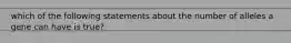 which of the following statements about the number of alleles a gene can have is true?