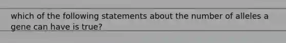 which of the following statements about the number of alleles a gene can have is true?