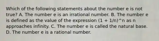 Which of the following statements about the number e is not​ true? A. The number e is an irrational number. B. The number e is defined as the value of the expression (1 + 1/n)^n as n approaches infinity. C. The number e is called the natural base. D. The number e is a rational number.