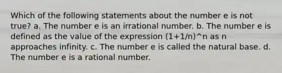 Which of the following statements about the number e is not true? a. The number e is an irrational number. b. The number e is defined as the value of the expression (1+1/n)^n as n approaches infinity. c. The number e is called the natural base. d. The number e is a rational number.