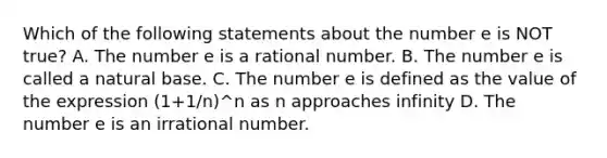 Which of the following statements about the number e is NOT true? A. The number e is a rational number. B. The number e is called a natural base. C. The number e is defined as the value of the expression (1+1/n)^n as n approaches infinity D. The number e is an irrational number.