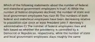 Which of the following statements about the number of federal and state/local government employees is true? A) While the number of federal employees declined, the number of state and local government employees has risen B) The numbers of both federal and state/local employees have been decreasing relative to population size since at least President John F. Kennedy's administration C) The number of federal employees rises and falls based on whether the presidency is controlled by a Democrat or Republican, respectively, while the number of state and local government employees stays roughly the same