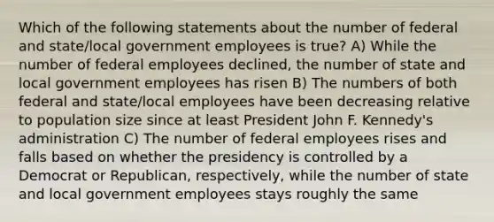 Which of the following statements about the number of federal and state/local government employees is true? A) While the number of federal employees declined, the number of state and local government employees has risen B) The numbers of both federal and state/local employees have been decreasing relative to population size since at least President John F. Kennedy's administration C) The number of federal employees rises and falls based on whether the presidency is controlled by a Democrat or Republican, respectively, while the number of state and local government employees stays roughly the same