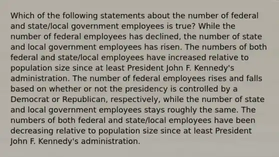 Which of the following statements about the number of federal and state/local government employees is true? While the number of federal employees has declined, the number of state and local government employees has risen. The numbers of both federal and state/local employees have increased relative to population size since at least President John F. Kennedy's administration. The number of federal employees rises and falls based on whether or not the presidency is controlled by a Democrat or Republican, respectively, while the number of state and local government employees stays roughly the same. The numbers of both federal and state/local employees have been decreasing relative to population size since at least President John F. Kennedy's administration.