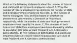 Which of the following statements about the number of federal and state/local government employees is true? A. While the number of federal employees has declined, the number of state and local government employees has risen. B. The number of federal employees rises and falls based on whether the presidency is controlled by a Democrat or Republican, respectively, while the number of state and local government employees stays roughly the same. C. The numbers of both federal and state/local employees have been decreasing relative to population size since at least President John F. Kennedy's administration. D. The numbers of both federal and state/local employees have increased relative to population size since at least President John F. Kennedy's administration.