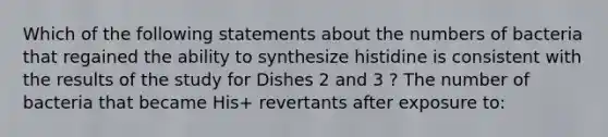 Which of the following statements about the numbers of bacteria that regained the ability to synthesize histidine is consistent with the results of the study for Dishes 2 and 3 ? The number of bacteria that became His+ revertants after exposure to: