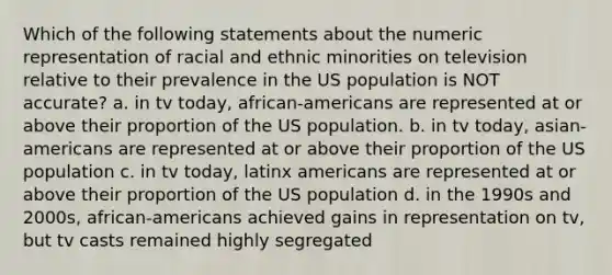 Which of the following statements about the numeric representation of racial and ethnic minorities on television relative to their prevalence in the US population is NOT accurate? a. in tv today, african-americans are represented at or above their proportion of the US population. b. in tv today, asian-americans are represented at or above their proportion of the US population c. in tv today, latinx americans are represented at or above their proportion of the US population d. in the 1990s and 2000s, african-americans achieved gains in representation on tv, but tv casts remained highly segregated