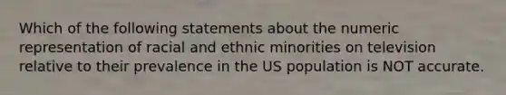 Which of the following statements about the numeric representation of racial and ethnic minorities on television relative to their prevalence in the US population is NOT accurate.