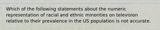 Which of the following statements about the numeric representation of racial and ethnic minorities on television relative to their prevalence in the US population is not accurate.