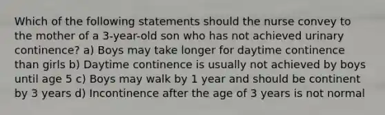 Which of the following statements should the nurse convey to the mother of a 3-year-old son who has not achieved urinary continence? a) Boys may take longer for daytime continence than girls b) Daytime continence is usually not achieved by boys until age 5 c) Boys may walk by 1 year and should be continent by 3 years d) Incontinence after the age of 3 years is not normal