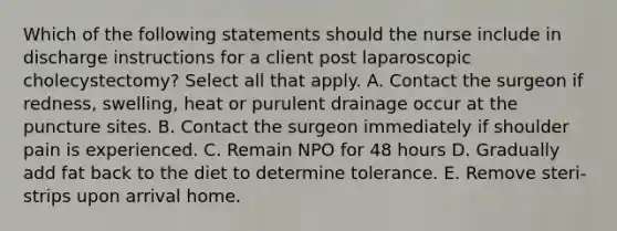 Which of the following statements should the nurse include in discharge instructions for a client post laparoscopic cholecystectomy? Select all that apply. A. Contact the surgeon if redness, swelling, heat or purulent drainage occur at the puncture sites. B. Contact the surgeon immediately if shoulder pain is experienced. C. Remain NPO for 48 hours D. Gradually add fat back to the diet to determine tolerance. E. Remove steri- strips upon arrival home.