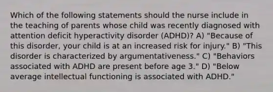 Which of the following statements should the nurse include in the teaching of parents whose child was recently diagnosed with attention deficit hyperactivity disorder (ADHD)? A) "Because of this disorder, your child is at an increased risk for injury." B) "This disorder is characterized by argumentativeness." C) "Behaviors associated with ADHD are present before age 3." D) "Below average intellectual functioning is associated with ADHD."