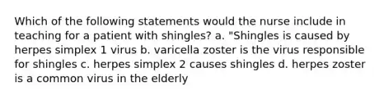 Which of the following statements would the nurse include in teaching for a patient with shingles? a. "Shingles is caused by herpes simplex 1 virus b. varicella zoster is the virus responsible for shingles c. herpes simplex 2 causes shingles d. herpes zoster is a common virus in the elderly