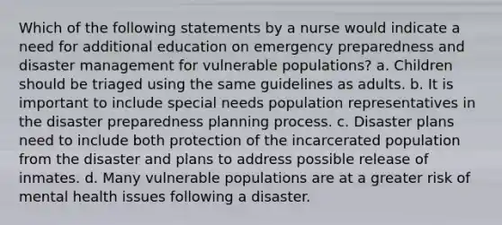 Which of the following statements by a nurse would indicate a need for additional education on emergency preparedness and disaster management for vulnerable populations? a. Children should be triaged using the same guidelines as adults. b. It is important to include special needs population representatives in the disaster preparedness planning process. c. Disaster plans need to include both protection of the incarcerated population from the disaster and plans to address possible release of inmates. d. Many vulnerable populations are at a greater risk of mental health issues following a disaster.