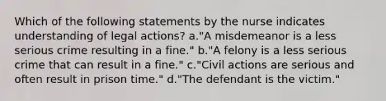 Which of the following statements by the nurse indicates understanding of legal actions? a."A misdemeanor is a less serious crime resulting in a fine." b."A felony is a less serious crime that can result in a fine." c."Civil actions are serious and often result in prison time." d."The defendant is the victim."