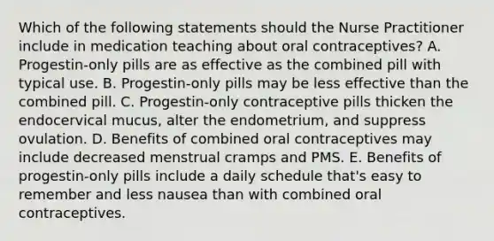 Which of the following statements should the Nurse Practitioner include in medication teaching about oral contraceptives? A. Progestin-only pills are as effective as the combined pill with typical use. B. Progestin-only pills may be less effective than the combined pill. C. Progestin-only contraceptive pills thicken the endocervical mucus, alter the endometrium, and suppress ovulation. D. Benefits of combined oral contraceptives may include decreased menstrual cramps and PMS. E. Benefits of progestin-only pills include a daily schedule that's easy to remember and less nausea than with combined oral contraceptives.