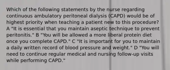 Which of the following statements by the nurse regarding continuous ambulatory peritoneal dialysis (CAPD) would be of highest priority when teaching a patient new to this procedure? A "It is essential that you maintain aseptic technique to prevent peritonitis." B "You will be allowed a more liberal protein diet once you complete CAPD." C "It is important for you to maintain a daily written record of blood pressure and weight." D "You will need to continue regular medical and nursing follow-up visits while performing CAPD."